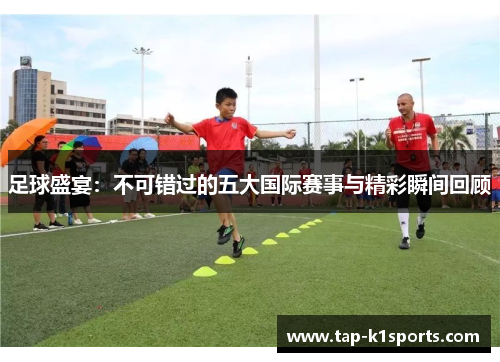 足球盛宴：不可错过的五大国际赛事与精彩瞬间回顾