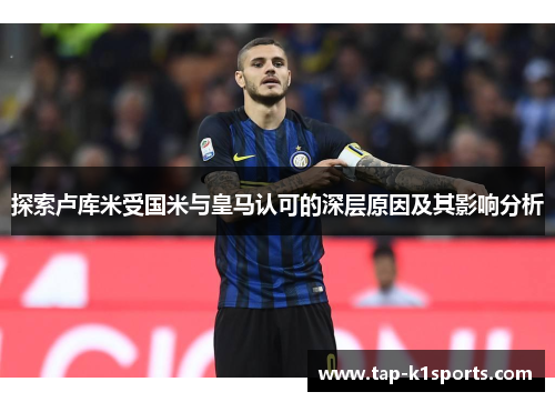 探索卢库米受国米与皇马认可的深层原因及其影响分析