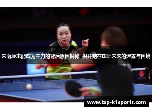 朱雨玲未能成为主力的背后原因揭秘  揭开她在国乒未来的迷雾与困境