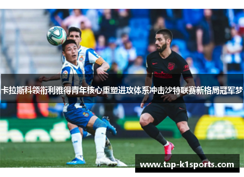 卡拉斯科领衔利雅得青年核心重塑进攻体系冲击沙特联赛新格局冠军梦