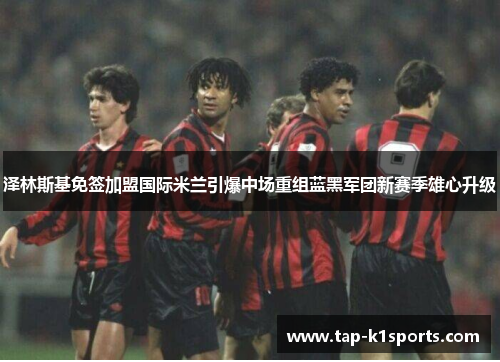 泽林斯基免签加盟国际米兰引爆中场重组蓝黑军团新赛季雄心升级